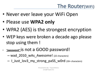 The Router(WiFi)Never ever leave your WiFi OpenPlease use WPA2 onlyWPA2 (AES) is the strongest encryptionWEP keys were broken a decade ago please stop using them !“password” is not a GOOD password!wad_2010_wAs_Awesome! (22 characters) I_Just_lov3_my_strong_paSS_w0rd (30+ characters)Presentation By : Tripad Mishra (me@Tripad.im)