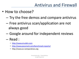 Antivirus and FirewallHow to choose?Try the free demos and compare antivirus Free antivirus scan/application are not always good Google around for independent reviews Read : http://www.virusbtn.comhttp://www.passmark.com/benchmark-reports/http://www.av-comparatives.orgPresentation By : Tripad Mishra (me@Tripad.im)