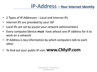 IP-Address – Your Internet Identity2 Types of IP Addresses – Local and Internet IPsInternet IPs are provided by your ISPLocal IPs are set by you(or your network administrator)Every computer/device must  have atleast one IP address for it to work on a networkIP Address is key information by which computers talk to each otherTo find out your public IP visit: www.CMyIP.comPresentation By : Tripad Mishra (me@Tripad.im)