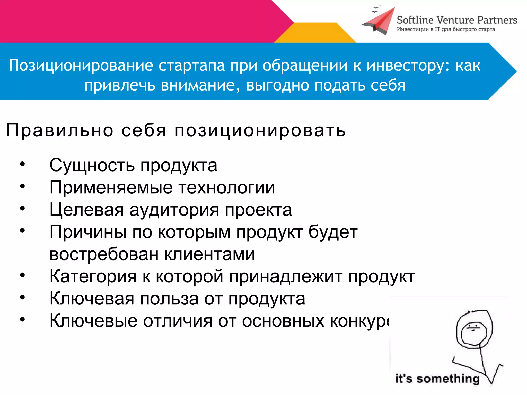 Позиционирование стартапа при обращении к инвестору: как 
привлечь внимание, выгодно подать себя 
Правильно себя позиционировать 
• Сущность продукта 
• Применяемые технологии 
• Целевая аудитория проекта 
• Причины по которым продукт будет 
востребован клиентами 
• Категория к которой принадлежит продукт 
• Ключевая польза от продукта 
• Ключевые отличия от основных конкурентов 
 