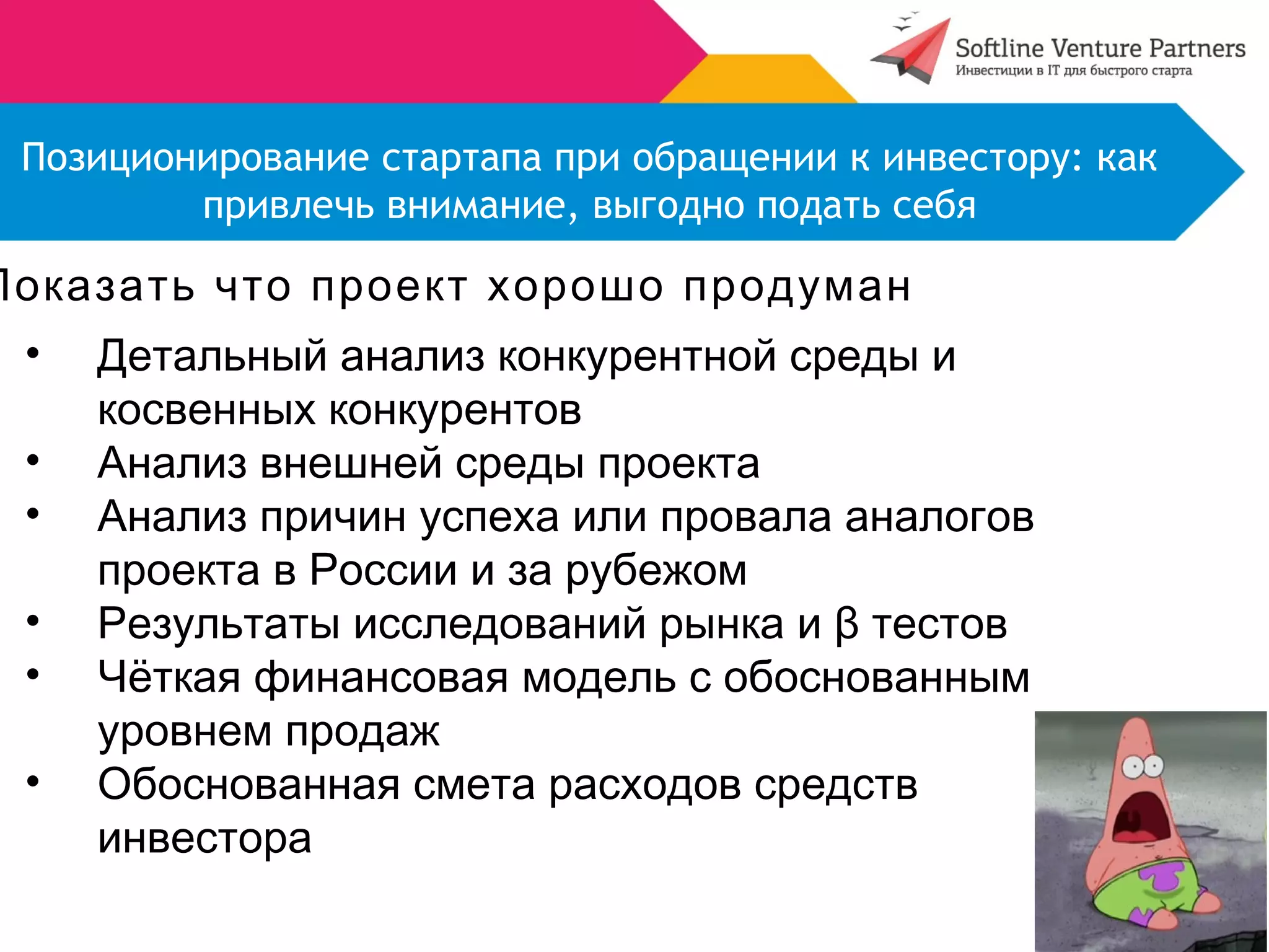 Позиционирование стартапа при обращении к инвестору: как 
привлечь внимание, выгодно подать себя 
Показать что проект хорошо продуман 
• Детальный анализ конкурентной среды и 
косвенных конкурентов 
• Анализ внешней среды проекта 
• Анализ причин успеха или провала аналогов 
проекта в России и за рубежом 
• Результаты исследований рынка и β тестов 
• Чёткая финансовая модель с обоснованным 
уровнем продаж 
• Обоснованная смета расходов средств 
инвестора 
 
