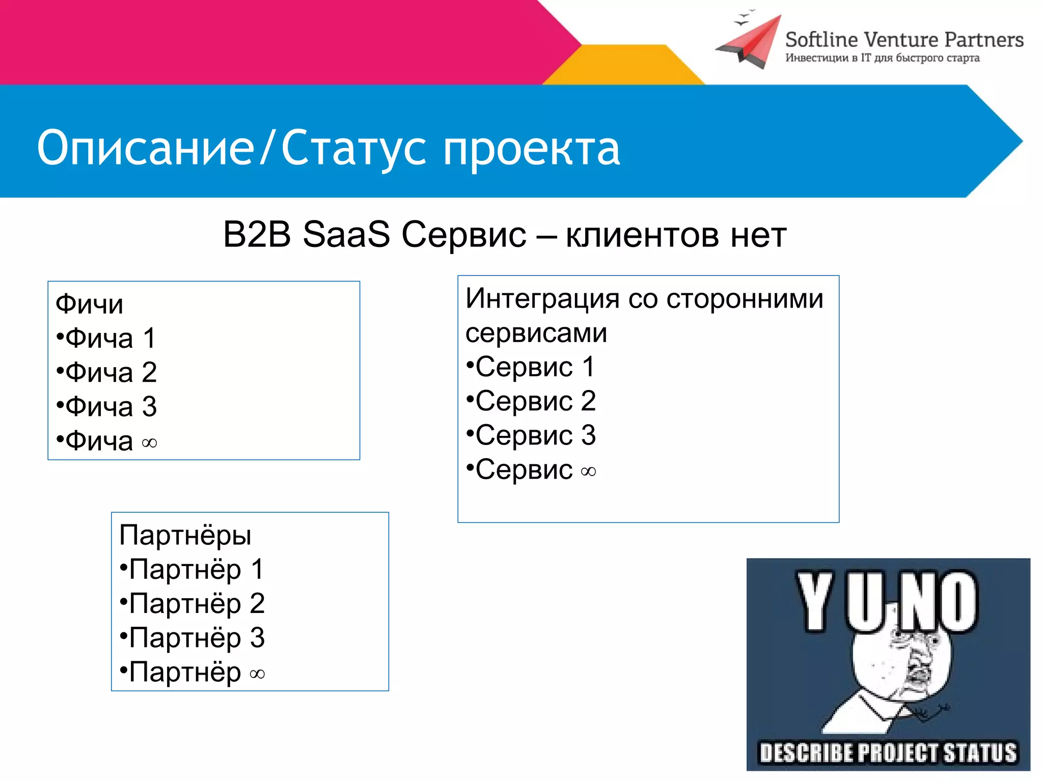 Описание/Статус проекта 
B2B SaaS Сервис – клиентов нет 
Фичи 
•Фича 1 
•Фича 2 
•Фича 3 
•Фича ∞ 
Интеграция со сторонними 
сервисами 
•Сервис 1 
•Сервис 2 
•Сервис 3 
•Сервис ∞ 
Партнёры 
•Партнёр 1 
•Партнёр 2 
•Партнёр 3 
•Партнёр ∞ 
 