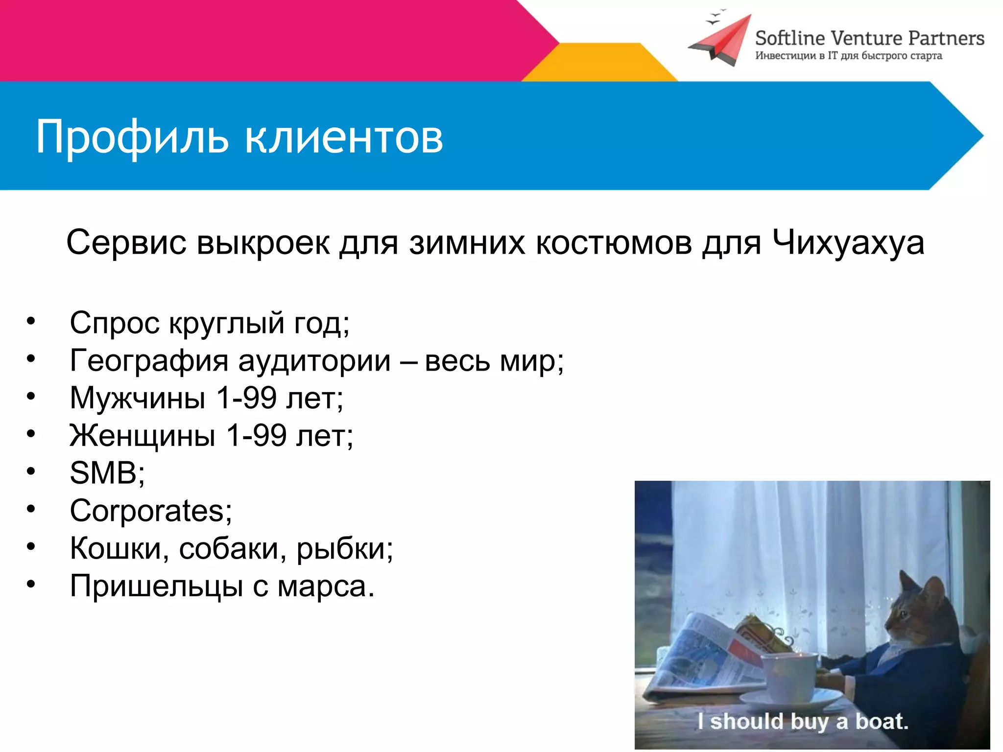 Профиль клиентов 
Сервис выкроек для зимних костюмов для Чихуахуа 
• Спрос круглый год; 
• География аудитории – весь мир; 
• Мужчины 1-99 лет; 
• Женщины 1-99 лет; 
• SMB; 
• Corporates; 
• Кошки, собаки, рыбки; 
• Пришельцы с марса. 
 