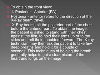  To obtain the front view:
 1. Posterior - Anterior (PA)
 Posterior - anterior refers to the direction of the
X-Ray beam travel.
 X-Ray beams hit the posterior part of the chest
before the anterior part. To obtain the image,
the patient is asked to stand with their chest
against the film, to hold their arms up or to the
sides and roll their shoulders forward. The X-ray
technician may then ask the patient to take few
deep breaths and hold it for a couple of
seconds. This techniques of holding the breath
generally helps to get a clear picture of the
heart and lungs on the image.
 