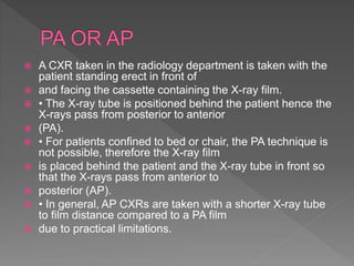  A CXR taken in the radiology department is taken with the
patient standing erect in front of
 and facing the cassette containing the X-ray film.
 • The X-ray tube is positioned behind the patient hence the
X-rays pass from posterior to anterior
 (PA).
 • For patients confined to bed or chair, the PA technique is
not possible, therefore the X-ray film
 is placed behind the patient and the X-ray tube in front so
that the X-rays pass from anterior to
 posterior (AP).
 • In general, AP CXRs are taken with a shorter X-ray tube
to film distance compared to a PA film
 due to practical limitations.
 