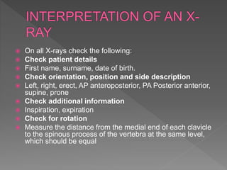  On all X-rays check the following:
 Check patient details
 First name, surname, date of birth.
 Check orientation, position and side description
 Left, right, erect, AP anteroposterior, PA Posterior anterior,
supine, prone
 Check additional information
 Inspiration, expiration
 Check for rotation
 Measure the distance from the medial end of each clavicle
to the spinous process of the vertebra at the same level,
which should be equal
 