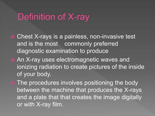  Chest X-rays is a painless, non-invasive test
and is the most commonly preferred
diagnostic examination to produce
 An X-ray uses electromagnetic waves and
ionizing radiation to create pictures of the inside
of your body.
 The procedures involves positioning the body
between the machine that produces the X-rays
and a plate that that creates the image digitally
or with X-ray film.
 