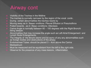  Visibility of the Trachea in the Midline
 The trachea is normally narrower by the region of the vocal cords .
 During certain abnormalities the trachea reacts by
 Moving away as in thesec onditions :Pleural Effusion or Pneumothrox
 Pulled towards , as in these conditions: Atlectasis
 Carina Angle is normally between 60 – 100 degrees with the Right Bronchi
being steeper.
 Abnormalities that may increase the angle such as Left Atrial Enlargement and
Lymph Node Enlargements.
 The integrity of the Brochi stems and be worry of any any abnormalities such
as foreign bodies and obstructions of the airway
 Endotracheal Tubes: should be placed 3 – 4cm above the Carina
 Mediastinum
 Must be measured and be equidistant from the left to the right side.
 Observe for the presence of any mass lesions , inflammation
 