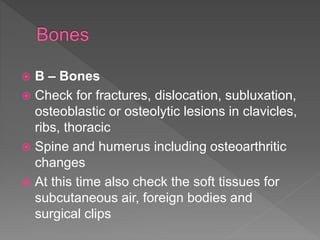  B – Bones
 Check for fractures, dislocation, subluxation,
osteoblastic or osteolytic lesions in clavicles,
ribs, thoracic
 Spine and humerus including osteoarthritic
changes
 At this time also check the soft tissues for
subcutaneous air, foreign bodies and
surgical clips
 