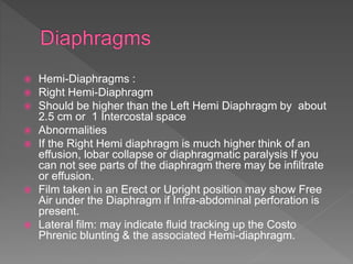  Hemi-Diaphragms :
 Right Hemi-Diaphragm
 Should be higher than the Left Hemi Diaphragm by about
2.5 cm or 1 Intercostal space
 Abnormalities
 If the Right Hemi diaphragm is much higher think of an
effusion, lobar collapse or diaphragmatic paralysis If you
can not see parts of the diaphragm there may be infiltrate
or effusion.
 Film taken in an Erect or Upright position may show Free
Air under the Diaphragm if Infra-abdominal perforation is
present.
 Lateral film: may indicate fluid tracking up the Costo
Phrenic blunting & the associated Hemi-diaphragm.
 