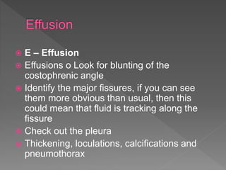  E – Effusion
 Effusions o Look for blunting of the
costophrenic angle
 Identify the major fissures, if you can see
them more obvious than usual, then this
could mean that fluid is tracking along the
fissure
 Check out the pleura
 Thickening, loculations, calcifications and
pneumothorax
 