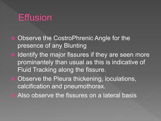  Observe the CostroPhrenic Angle for the
presence of any Blunting
 Identify the major fissures if they are seen more
prominantely than usual as this is indicative of
Fluid Tracking along the fissure.
 Observe the Pleura thickening, loculations,
calcification and pneumothorax.
 Also observe the fissures on a lateral basis
 