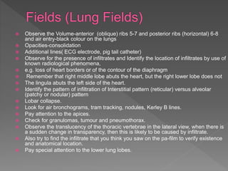  Observe the Volume-anterior (oblique) ribs 5-7 and posterior ribs (horizontal) 6-8
and air entry-black colour on the lungs
 Opacities-consolidation
 Additional lines( ECG electrode, pig tail catheter)
 Observe for the presence of infiltrates and Identify the location of infiltrates by use of
known radiological phenomena,
 e.g. loss of heart borders or of the contour of the diaphragm
 Remember that right middle lobe abuts the heart, but the right lower lobe does not
 The lingula abuts the left side of the heart.
 Identify the pattern of infiltration of Interstitial pattern (reticular) versus alveolar
(patchy or nodular) pattern
 Lobar collapse.
 Look for air bronchograms, tram tracking, nodules, Kerley B lines.
 Pay attention to the apices.
 Check for granulomas, tumour and pneumothorax.
 Observe the translucency of the thoracic vertebrae in the lateral view, when there is
a sudden change in transparency, then this is likely to be caused by infiltrate.
 Also try to find the infiltrate that you think you saw on the pa-film to verify existence
and anatomical location.
 Pay special attention to the lower lung lobes.
 