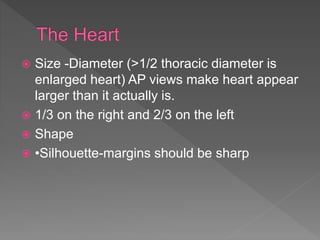  Size -Diameter (>1/2 thoracic diameter is
enlarged heart) AP views make heart appear
larger than it actually is.
 1/3 on the right and 2/3 on the left
 Shape
 •Silhouette-margins should be sharp
 