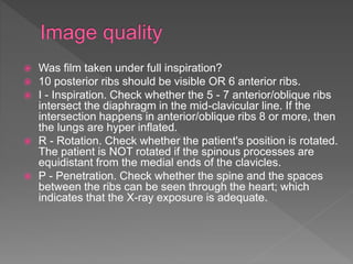  Was film taken under full inspiration?
 10 posterior ribs should be visible OR 6 anterior ribs.
 I - Inspiration. Check whether the 5 - 7 anterior/oblique ribs
intersect the diaphragm in the mid-clavicular line. If the
intersection happens in anterior/oblique ribs 8 or more, then
the lungs are hyper inflated.
 R - Rotation. Check whether the patient's position is rotated.
The patient is NOT rotated if the spinous processes are
equidistant from the medial ends of the clavicles.
 P - Penetration. Check whether the spine and the spaces
between the ribs can be seen through the heart; which
indicates that the X-ray exposure is adequate.
 
