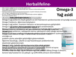 Herbalifeline®
• Kalp ve damar sağlığımızın korunmasında yardımcı olur.
• Beyin sağlığı ( Odaklanabilme, Unutkanlık gibi kalıcı hafızamızı kullanmakta problem
  yaşayanlara tavsiye edilir.)
• Günümüz beslenme düzeninde fazla önemsenmeyen ve yeterli miktarda alınmamakta
                                                                                         Omega-3
  olan, Omega-3 yağ asitlerinin özel bir karışımıdır.
• Bu ürün, Omega-3-EPA&DHA yağ asidi içerir. EPA/DHA kalp ve damar sağlığının
  korunmasına yardımcı olur.*
• Yağlı balıklardaZİHİN SAĞLIĞINDA OMEGA -3
                   bulunan Omega-3 yağ asitleri‘ni yeterli miktarda alamadığınızı
                                                                                         Yağ asidi
  düşünüyorsanız Herbalifeline® Omega-3 Yağ asidi takviyesini deneyebilirsiniz
  Omega-3 yağ asitlerinin, beyin gelişimi ve sinir hücrelerinin yenilenmesinde rol oynadığı sonucun
  Omega-3 kullanımı, öğrenmeyi kolaylaştırır.
  Omega-3 yağ asitleri, insanların hafızasını ve konsantrasyonunu geliştirebilir.
  Omega-3 yağ asitleri, depresyon tedavisine destek verebilmektedir.
             ÇOCUK VE BEYİN GELİŞİMİNDE OMEGA -3
  Omega-3 tüketimi tüketiminin artması, Alzheimer hastalığı riskini azaltmaktadır.
  Beyin gelişimi ve sinir hücrelerinin yenilenmesinde rol oynadığı sonucuna
  Omega-3 yağ asitlerinin, saldırganlık üzerine sakinleştirici etkisi olduğu belirlenmiştir.
  ulaşılmıştır.
  Omega-3 takviyesi, şizofreni hastalarında görülen birtakım belirtilerin azalmasını destekler.
  Araştırmalar, düzenli Omega-3 kullanımının IQ seviyesini 4 puan
  artırdığını ve
  problem çözme yeteniğini geliştirdiğini göstermektedir.
  Öğrenme bozukluğu, sakarlık ve zayıf koordinasyon problemlerinde
  düzelmeler gözlemlenmiştir.
  Omega-3 alımı, bebeğintotal kolesterol düzeylerini düşürebilir.
  EPA+DHA, trigliserid ve görme duyusunu daha çabuk geliştirir.
  Alerjik hastalıklarla-astımdan korunmada veyükseltebilir. önemli rol oynar.
  İyi kolesterol olarak bilinen HDL düzeylerini tedavisinde
  Bebeğin uykusunu düzenler ve daha iyi uyumasını sağlar. 300mg Omega-3 almasını,
  Amerikan Kalp Derneği, sağlıklı bireylerin günlük yaklaşık
  koroner kalp hastalarının ise yaklaşık 1 gr (EPA+DHA) almasını önermektedir.
 