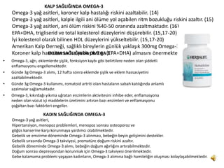 KALP SAĞLIĞINDA OMEGA-3
    Omega-3 yağ asitleri, koroner kalp hastalığı riskini azaltabilir. (14)
    Omega-3 yağ asitleri, kalple ilgili ani ölüme yol açabilen ritm bozukluğu riskini azaltır. (15)
    Omega-3 yağ asitleri, ani ölüm riskini %40-50 oranında azaltmaktadır. (16)
    EPA+DHA, trigliserid ve total kolesterol düzeylerini düşürebilir. (15,17-20)
    İyi kolesterol olarak bilinen HDL düzeylerini yükseltebilir. (15,17-20)
    Amerikan Kalp Derneği, sağlıklı bireylerin günlük yaklaşık 300mg Omega-3 almasını,
    Koroner kalp hastalarının ise yaklaşık 1 gr (EPA+DHA) almasını önermektedir. (15-21)
                      EKLEM SAĞLIĞINDA OMEGA 3
•   Omega-3, ağrı, eklemlerde şişlik, fonksiyon kaybı gibi belirtilere neden olan şiddetli
    enflamasyonu engellemektedir.
•   Günde 3g Omega-3 alımı, 12 hafta sonra eklemde şişlik ve eklem hassasiyetini
    azaltabilmektedir.
•   Günde 3g Omega-3 kullanımı, romatoid artriti olan hastaların sabah katılığında anlamlı
    azalmalar sağlamaktadır.
•   Omega-3, kıkırdağı yıkıma uğratan enzimlerin aktivitesini inhibe eder, enflamasyona
    neden olan vücut içi maddelerin üretimini artıran bazı enzimleri ve enflamasyonu
    çoğaltan bazı faktörleri engeller.

                     KADIN SAĞLIĞINDA OMEGA-3
    Omega-3 yağ asitleri,
    Hipertansiyon, menopoz problemleri, menopoz sonrası osteoporoz ve
    göğüs kanserine karşı korunmaya yardımcı olabilmektedir.
    Gebelik ve emzirme döneminde Omega-3 alınması, bebeğin beyin gelişimini destekler.
    Gebelik sırasında Omega-3 takviyesi, prematüre doğum riskini azaltır.
    Gebelik döneminde Omega-3 alımı, bebeğin doğum ağırlığını artırabilmektedir.
    Doğum sonrası depresyondan korunmak için Omega-3 takviyesi önerilmektedir.
    Gebe kalamama problemi yaşayan kadınların, Omega-3 alımına bağlı hamileliğin oluşması kolaylaşabilmektedir.
 