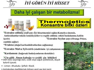 İYİ GÖRÜN İYİ HİSSET




  *Extrakte edilmiş yeşil çay (İyi hissetmemizi sağlar.Kamelya sinensis,
   Antioxidantlar-toksin temizleyiciler-ve regüle edilmiş -etkisi baskılanmış kafein
  içerir)                                     *Extrakte Seylan çayı (Orange Pekoe,
  canlılık sağlar)
  *Fruktoz (doğal karbonhidratlardan sağlanmış)
  *Extrakte Malva Sylvestris (sindirimin iyi calışmasını sağlar)
  *Kardamom (bağırsak fonksiyonlarını destekler)
  *Çin gülü , limon kabuğu ve çesitli çin bitkileri
• Dört leziz seçeneği olan, sıcak veya soğuk içilebilecek, düşük
  kalorili içecek:
• - Limon- Ahududu- Şeftali- Klasik
• Antioksidan özellikleriyle bilinen yeşil çay özü içerir
 