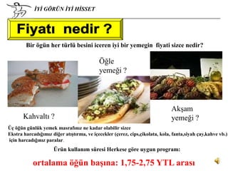 İYİ GÖRÜN İYİ HİSSET




        Bir ögün her türlü besini iceren iyi bir yemegin fiyati sizce nedir?

                                           Öğle
                                           yemeği ?




                                                                              Akşam
       Kahvaltı ?                                                             yemeği ?
Üç öğün günlük yemek masrafınız ne kadar olabilir sizce
Ekstra harcadığımız diğer atıştırma, ve içecekler (çerez, cips,çikolata, kola, fanta,siyah çay,kahve vb.)
için harcadığınız paralar.
                     Ürün kullanım süresi Herkese göre uygun program:

           ortalama öğün başına: 1,75-2,75 YTL arası
 
