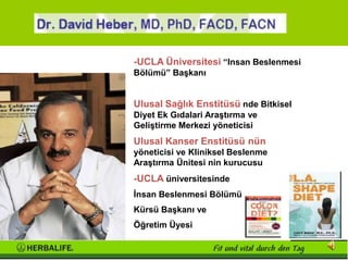 David Heber, MD, PhD, FACD, FACN
              -UCLA Üniversitesi “Insan Beslenmesi
              Bölümü” Başkanı


              Ulusal Sağlık Enstitüsü nde Bitkisel
              Diyet Ek Gıdalari Araştırma ve
              Geliştirme Merkezi yöneticisi
              Ulusal Kanser Enstitüsü nün
              yöneticisi ve Kliniksel Beslenme
              Araştırma Ünitesi nin kurucusu
              -UCLA üniversitesinde
              İnsan Beslenmesi Bölümü
              Kürsü Başkanı ve
              Öğretim Üyesi
 