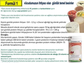 *Özel olarak dengelenmiş miktarlarda lif, protein ve karbonhidrat içerir
Bir öğününde 10,6 gr soya proteini içerir.

*Daha uzun süre kendinizi tok hissetmenize yardımcı olan ve sağlıksız atıştırmalara yönelmenize
engel olan ideal bir ürün.

Kişinin günlük protein ihtiyacı 0.8 – 2,5 g x (Vucut ağırlığı) kg olarak şeklinde
hesaplanır.
Mesela düzenli olarak vücut geliştirme sporu yapan 70 kg ağırlığındaki erkek sporcu
için günlük protein ihtiyacı şu şekilde hesaplanabilir: 70 x 1.5 = 105 g
Kadınların günlük kalori ihtiyaçlarının % 20 ‘sini proteinden sağlamaları önerilir.
Örneğin;
Kilo kontrolü yapan, Günde 1500 kalori tüketen bir bayanın proteinden karşılayacağı
kalori yaklaşık 300 birim kalori omalıdır. 1 gram proteinin 4 kaloriye tekabül ettiğini
düşünürsek bu durumda günlük alınması gereken protein miktarı 300/4= 75
g şeklinde hesaplanmış olur.

(Kaslarını yoğun kullanan sporcularda bu oranlar beslenme danışmanları tarafından
belirlenmektedir.) bu sayede kas kütlemizde oluşacak yıkım önlenmiş olur.
*Metabolizmayı desteklemeye yardımcı olabilen B vitaminlerinin de olduğu 23 vitamin ve
mineral içerir.
Besinlerin sindirimini hızlandırmaya yardımcı olan lif açısından zengindir.
*Yüksek kalitede karbonhidratla kandaki şeker seviyesinin alçalıp yükselmesini önler, kan
 