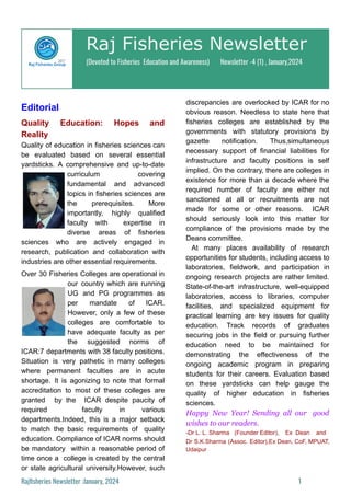 Raj Fisheries Newsletter
(Devoted to Fisheries Education and Awareness) Newsletter -4 (1) , January,2024
Editorial
Quality Education: Hopes and
Reality
Quality of education in fisheries sciences can
be evaluated based on several essential
yardsticks. A comprehensive and up-to-date
curriculum covering
fundamental and advanced
topics in fisheries sciences are
the prerequisites. More
importantly, highly qualified
faculty with expertise in
diverse areas of fisheries
sciences who are actively engaged in
research, publication and collaboration with
industries are other essential requirements.
Over 30 Fisheries Colleges are operational in
our country which are running
UG and PG programmes as
per mandate of ICAR.
However, only a few of these
colleges are comfortable to
have adequate faculty as per
the suggested norms of
ICAR:7 departments with 38 faculty positions.
Situation is very pathetic in many colleges
where permanent faculties are in acute
shortage. It is agonizing to note that formal
accreditation to most of these colleges are
granted by the ICAR despite paucity of
required faculty in various
departments.Indeed, this is a major setback
to match the basic requirements of quality
education. Compliance of ICAR norms should
be mandatory within a reasonable period of
time once a college is created by the central
or state agricultural university.However, such
discrepancies are overlooked by ICAR for no
obvious reason. Needless to state here that
fisheries colleges are established by the
governments with statutory provisions by
gazette notification. Thus,simultaneous
necessary support of financial liabilities for
infrastructure and faculty positions is self
implied. On the contrary, there are colleges in
existence for more than a decade where the
required number of faculty are either not
sanctioned at all or recruitments are not
made for some or other reasons. ICAR
should seriously look into this matter for
compliance of the provisions made by the
Deans committee.
At many places availability of research
opportunities for students, including access to
laboratories, fieldwork, and participation in
ongoing research projects are rather limited.
State-of-the-art infrastructure, well-equipped
laboratories, access to libraries, computer
facilities, and specialized equipment for
practical learning are key issues for quality
education. Track records of graduates
securing jobs in the field or pursuing further
education need to be maintained for
demonstrating the effectiveness of the
ongoing academic program in preparing
students for their careers. Evaluation based
on these yardsticks can help gauge the
quality of higher education in fisheries
sciences.
Happy New Year! Sending all our good
wishes to our readers.
-Dr L. L. Sharma (Founder Editor), Ex Dean and
Dr S.K.Sharma (Assoc. Editor),Ex Dean, CoF, MPUAT,
Udaipur
Rajfisheries Newsletter :January, 2024 1
 