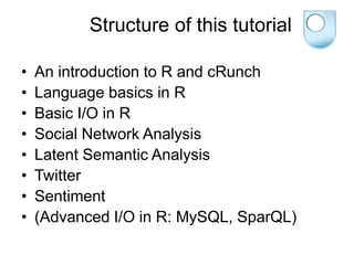 Structure of this tutorial
• An introduction to R and cRunch
• Language basics in R
• Basic I/O in R
• Social Network Analysis
• Latent Semantic Analysis
• Twitter
• Sentiment
• (Advanced I/O in R: MySQL, SparQL)
 