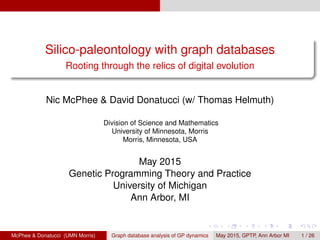 Silico-paleontology with graph databases
Rooting through the relics of digital evolution
Nic McPhee & David Donatucci (w/ Thomas Helmuth)
Division of Science and Mathematics
University of Minnesota, Morris
Morris, Minnesota, USA
May 2015
Genetic Programming Theory and Practice
University of Michigan
Ann Arbor, MI
McPhee & Donatucci (UMN Morris) Graph database analysis of GP dynamics May 2015, GPTP, Ann Arbor MI 1 / 26
 
