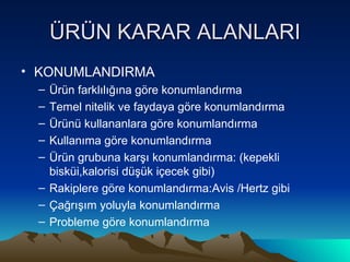 ÜRÜN KARAR ALANLARI KONUMLANDIRMA Ürün farklılığına göre konumlandırma Temel nitelik ve faydaya göre konumlandırma Ürünü kullananlara göre konumlandırma Kullanıma göre konumlandırma Ürün grubuna karşı konumlandırma: (kepekli bisküi,kalorisi düşük içecek gibi) Rakiplere göre konumlandırma:Avis /Hertz gibi Çağrışım yoluyla konumlandırma Probleme göre konumlandırma 