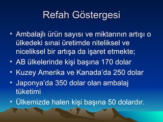 Refah Göstergesi Ambalajlı ürün sayısı ve miktarının artışı o ülkedeki sınai üretimde niteliksel ve niceliksel bir artışa da işaret etmekte; AB ülkelerinde kişi başına 170 dolar  Kuzey Amerika ve Kanada’da 250 dolar  Japonya’da 350 dolar olan ambalaj tüketimi Ülkemizde halen kişi başına 50 dolardır. 