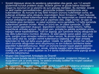 Sürekli bilgisayar ekranı ile senelerce çalışmaktan olsa gerek, son 1-2 senedir gözlerimde kuruluk problemi oluştu. Bulanık görme ve gözde batma hissinden oluşan bu durumun en iyi çözümü de suni gözyaşı damlaları. Bu damlalar, önemli bir aktif madde içermediklerinden, gözünüzde problem hissettiğinizde sıkça kullanılabiliyor. Bu konuda bir kaç farklı firmanın ürününü kullandıktan sonra, en kullanışlı ambalaja sahip olduğunu düşündüğüm Alcon firmasının &quot;Tears Naturale Free&quot; ürününü sürekli kullanmaya karar verdim. Bu kararımdaki en önemli etken de, ürünün ambalajının tasarımının çok iyi yapılması oldu. Diğer ürünler, bir şişe ve damlalıkla göze damlatılan, ve paket açıldıktan sonra genellikle 1-2 hafta içerisinde kullanılması gereken ürünler. Alcon`un ürünü ise, bir paket içerisinde, 32 adet küçük plastik şişecikten oluşuyor. Şişeciklerin üstündeki kapak bölümü, hafifçe kopartılarak ambalaj açılıyor. İşin güzel yanı, ambalaj bu şekilde açıldıktan sonra, kapağın tekrar kapatılabilmesi. Yani bir şişeciği, gün içerisinde ihtiyaç olduğunda bir kaç defa kullanmanız mümkün. Böylece, 32 adet şişecik içeren paket, size uzun süre, içeriğini ziyan etmeden kullanım imkanı tanıyor. İlk alımda biraz daha fazla fiyata sahip olsa da, içeriğini verimli kullanmanızı sağladığı için, diğer ambalaj tiplerinden bir kaç kat daha ucuza geliyor. Üstelik, bu şekilde, ürünün her zaman steril durumda olduğundan emin oluyorsunuz ve son kullanım tarihlerine kadar şişecikleri kullanabiliyorsunuz. Alcon`un ürününe benzer küçük şişecik sistemini kullanan başka markalar da var, ancak, onlarda kapağın tekrar kapatılabilmesi özelliği yok, yani bir paketi açtıktan ve 3-4 damla kullandıktan sonra şişeciği atmak zorunda kalıyorsunuz. Müşteri Gibi Düşünmek Ambalajda da Önemli! Alcon bence burada kendini müşterinin yerine koyarak, müşterinin ihtiyacı ve duygularını çok iyi analiz etmiş, ve sadece ambalaj özellileri ile müşteri sadakati oluşturmanın güzel bir örneğini veriyor. Bu uygulamayı gördükten sonra, insan günlük hayatta kullandığımız ambalajların ne kadar düşünülmeden, önem verilmeden tasarlandıklarına şaşırıyor aslında  
