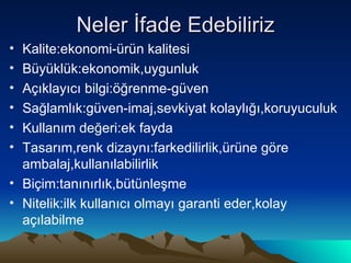 Neler İfade Edebiliriz Kalite:ekonomi-ürün kalitesi Büyüklük:ekonomik,uygunluk Açıklayıcı bilgi:öğrenme-güven Sağlamlık:güven-imaj,sevkiyat kolaylığı,koruyuculuk Kullanım değeri:ek fayda Tasarım,renk dizaynı:farkedilirlik,ürüne göre ambalaj,kullanılabilirlik Biçim:tanınırlık,bütünleşme Nitelik:ilk kullanıcı olmayı garanti eder,kolay açılabilme 