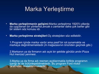 Marka Yerleştirme Marka yerleştirmenin gelişimi: Marka yerleştirme 1920’li yıllarda da uygulanan bir yöntemdi,ancak o zamanlar daha çok barter gibi bir sistem söz konusu idi. Marka yerleştirme stratejileri: Üç stratejiden söz edilebilir. 1.Program içinde marka vardır ama pasif bir rol oynamakta ve markaya değinilmemektedir.(A mağazasının önünden geçmek gibi.) 2.Markanın ya da firmanın adı açık bir şekilde görülür,anılır.Pizza Hut menüsü yenmesi. 3.Marka ya da firma adı resmen açıklanmakla birlikte programın içeriği ile de bütünleşebilmektedir. Bu program Ford motor tarafından desteklenmektedir. 