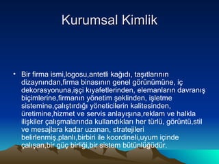 Kurumsal Kimlik Bir firma ismi,logosu,antetli kağıdı, taşıtlarının dizaynından,firma binasının genel görünümüne, iç dekorasyonuna,işçi kıyafetlerinden, elemanların davranış biçimlerine,firmanın yönetim şeklinden, işletme sistemine,çalıştırdığı yöneticilerin kalitesinden, üretimine,hizmet ve servis anlayışına,reklam ve halkla ilişkiler çalışmalarında kullandıkları her türlü, görüntü,stil ve mesajlara kadar uzanan, stratejileri belirlenmiş,planlı,birbiri ile koordineli,uyum içinde çalışan,bir güç birliği,bir sistem bütünlüğüdür. 