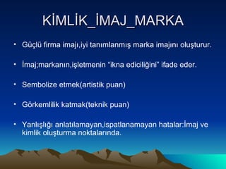 KİMLİK_İMAJ_MARKA Güçlü firma imajı,iyi tanımlanmış marka imajını oluşturur. İmaj;markanın,işletmenin “ikna ediciliğini” ifade eder. Sembolize etmek(artistik puan) Görkemlilik katmak(teknik puan) Yanlışlığı anlatılamayan,ispatlanamayan hatalar:İmaj ve kimlik oluşturma noktalarında. 