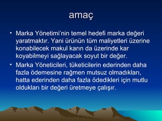 amaç Marka Yönetimi’nin temel hedefi marka değeri yaratmaktır. Yani ürünün tüm maliyetleri üzerine konabilecek makul karın da üzerinde kar koyabilmeyi sağlayacak soyut bir değer.  Marka Yöneticileri, tüketicilerin ederinden daha fazla ödemesine rağmen mutsuz olmadıkları, hatta ederinden daha fazla ödedikleri için mutlu oldukları bir değeri üretmeye çalışır. 