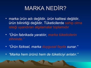 MARKA NEDİR? marka ürün adı değildir, ürün kalitesi değildir, ürün bilinirliği değildir. Tüketicilerde  sahip olma isteği uyandıran algılamalar toplamıdır   “ Ürün fabrikada yaratılır,  marka tüketicilerin zihninde.” “ Ürün fiziksel, marka  duygusal fayda  sunar.” “ Marka hem ürünü hem de tüketiciyi anlatır.” 
