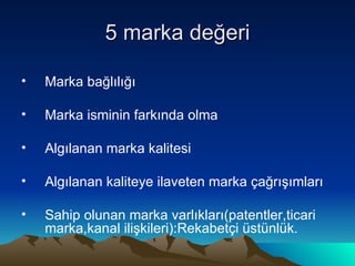 5 marka değeri Marka bağlılığı Marka isminin farkında olma Algılanan marka kalitesi Algılanan kaliteye ilaveten marka çağrışımları Sahip olunan marka varlıkları(patentler,ticari marka,kanal ilişkileri):Rekabetçi üstünlük. 