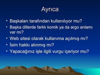 Ayrıca Başkaları tarafından kullanılıyor mu? Başka dillerde farklı komik ya da argo anlamı var mı? Web sitesi olarak kullanıma açılmış mı? İsim hakkı alınmış mı? Yapacağınız işle ilgili vurgu içeriyor mu? 