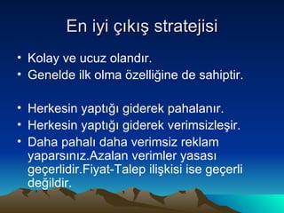 En iyi çıkış stratejisi Kolay ve ucuz olandır. Genelde ilk olma özelliğine de sahiptir. Herkesin yaptığı giderek pahalanır. Herkesin yaptığı giderek verimsizleşir. Daha pahalı daha verimsiz reklam yaparsınız.Azalan verimler yasası geçerlidir.Fiyat-Talep ilişkisi ise geçerli değildir. 