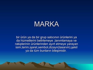 MARKA bir ürün ya da bir grup satıcının ürünlerini ya da hizmetlerini belirlemeye ,tanımlamaya ve rakiplerinin ürünlerinden ayırt etmeye yarayan isim,terim,işaret,sembol,dizayn(tasarım),şekil ya da tüm bunların bileşimidir.  