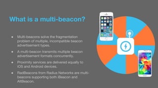 What is a multi-beacon? 
● Multi-beacons solve the fragmentation 
problem of multiple, incompatible beacon 
advertisement types. 
● A multi-beacon transmits multiple beacon 
advertisement formats concurrently. 
● Proximity services are delivered equally to 
iOS and Android devices. 
● RadBeacons from Radius Networks are multi-beacons 
supporting both iBeacon and 
AltBeacon. 
 