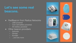 Let’s see some real 
beacons. 
● RadBeacon from Radius Networks 
○ USB powered 
○ Coin-cell battery powered 
○ AA battery powered 
● Other beacon providers 
○ Estimote 
○ Gimbal 
○ Kontakt 
○ ...and lots more 
 
