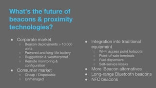 What’s the future of 
beacons & proximity 
technologies? 
● Corporate market 
○ Beacon deployments > 10,000 
units 
○ Powered and long-life battery 
○ Ruggedized & weatherproof 
○ Remote monitoring & 
configuration 
● Consumer market 
○ Cheap / Disposable 
○ Unmanaged 
● Integration into traditional 
equipment 
○ Wi-Fi access point hotspots 
○ Point-of-sale terminals 
○ Fuel dispensers 
○ Self-service kiosks 
● More iBeacon alternatives 
● Long-range Bluetooth beacons 
● NFC beacons 
 