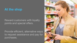 At the shop 
Reward customers with loyalty 
points and special offers. 
Provide efficient, alternative ways 
to request assistance and pay for 
purchases. 
 