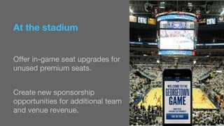 At the stadium 
Offer in-game seat upgrades for 
unused premium seats. 
Create new sponsorship 
opportunities for additional team 
and venue revenue. 
 