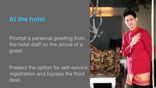 At the hotel 
Prompt a personal greeting from 
the hotel staff on the arrival of a 
guest. 
Present the option for self-service 
registration and bypass the front 
desk. 
 
