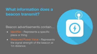 What information does a 
beacon transmit? 
Beacon advertisements contain… 
● Identifier - Represents a specific 
place or thing 
● Measured Power Value - Represents 
the signal strength of the beacon at 
1m distance. 
 