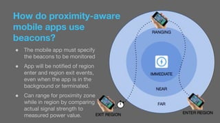 How do proximity-aware 
mobile apps use 
beacons? 
● The mobile app must specify 
the beacons to be monitored 
● App will be notified of region 
enter and region exit events, 
even when the app is in the 
background or terminated. 
● Can range for proximity zone 
while in region by comparing 
actual signal strength to 
measured power value. 
 