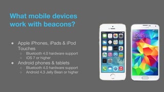 What mobile devices 
work with beacons? 
● Apple iPhones, iPads & iPod 
Touches 
○ Bluetooth 4.0 hardware support 
○ iOS 7 or higher 
● Android phones & tablets 
○ Bluetooth 4.0 hardware support 
○ Android 4.3 Jelly Bean or higher 
 